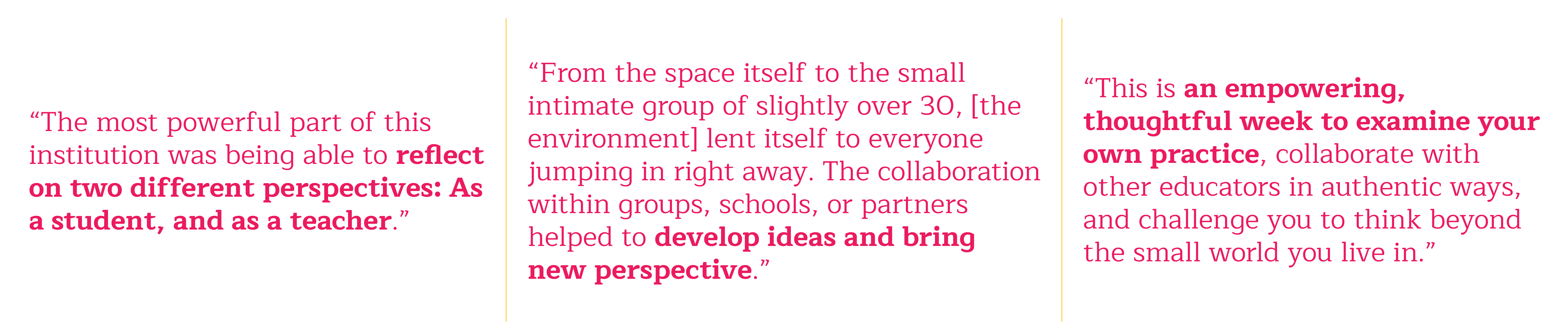 [Image Text] The most powerful part of this institution was being able to reflect on two different perspectives: As a student and as a teacher. The environment. From the space itself to the small intimate group of slightly over 30, it lent itself to everyone jumping in right away. The collaboration within groups, schools, or partners helped to develop ideas and bring new perspective. This is an empowering, thoughtful week to examine your own practice, collaborate with other educators in authentic ways, and challenge you to think beyond the small world you live in.